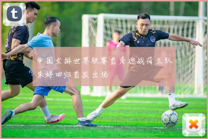 中国女排世界联赛首秀迎战荷兰队朱婷回归首发出场