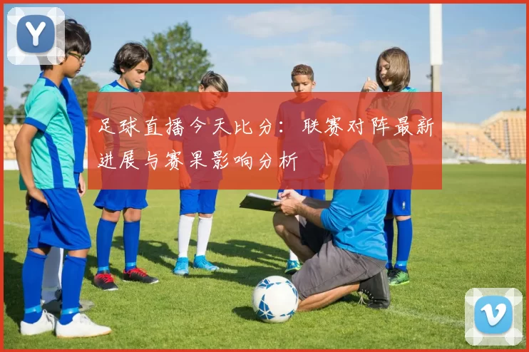 足球直播今天比分：联赛对阵最新进展与赛果影响分析