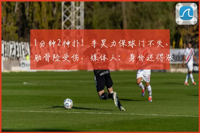 1分钟2神扑！李昊力保球门不失，肋骨险受伤，媒体人：身价还得涨