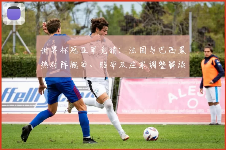 世界杯冠亚军竞猜：法国与巴西最热对阵概率、赔率及庄家调整解读