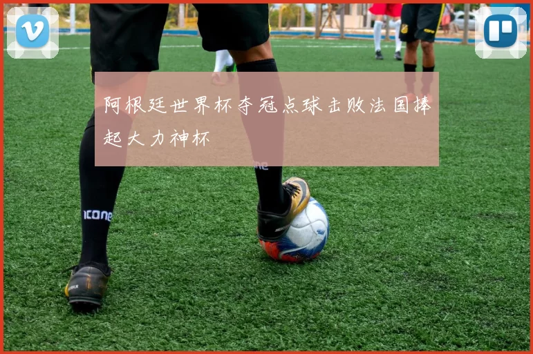 阿根廷世界杯夺冠点球击败法国捧起大力神杯