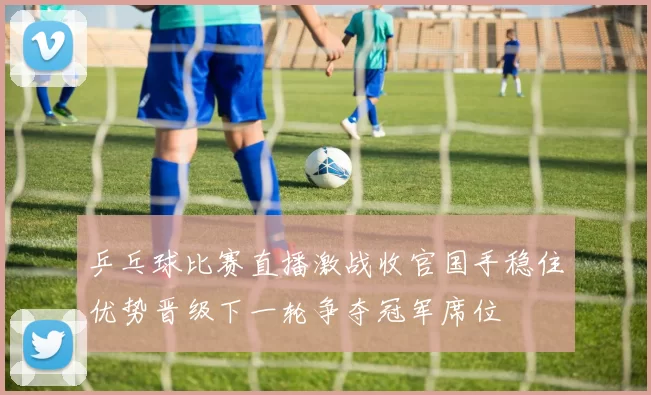 乒乓球比赛直播激战收官国手稳住优势晋级下一轮争夺冠军席位
