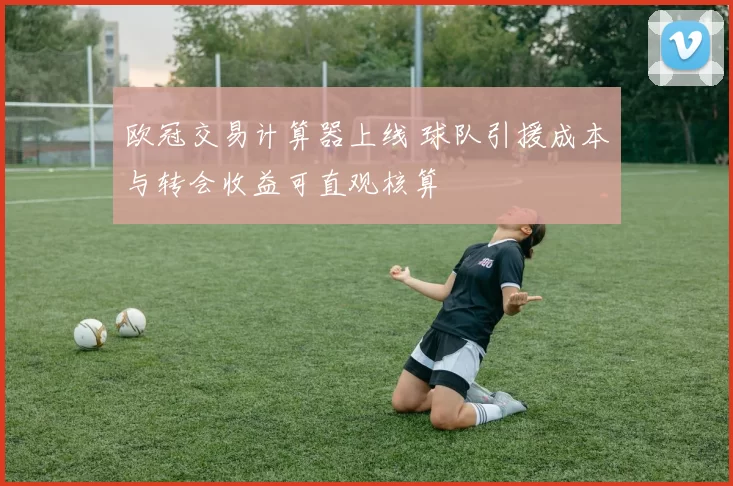 欧冠交易计算器上线 球队引援成本与转会收益可直观核算