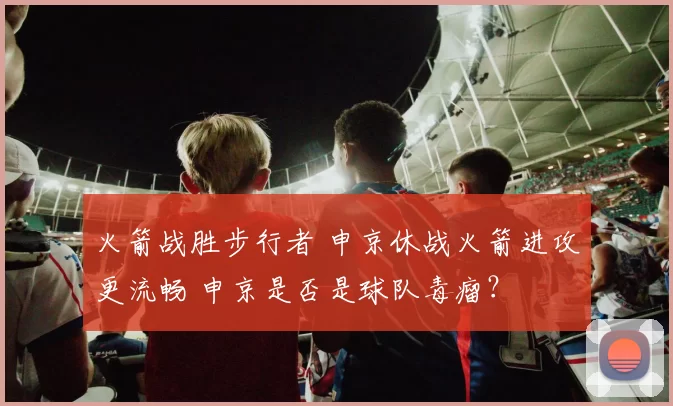火箭战胜步行者 申京休战火箭进攻更流畅 申京是否是球队毒瘤？