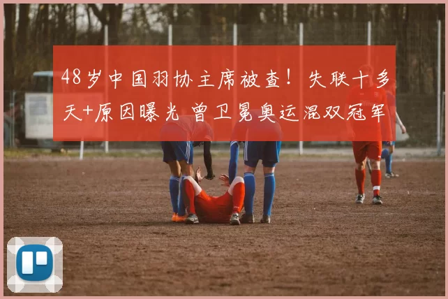 48岁中国羽协主席被查！失联十多天+原因曝光 曾卫冕奥运混双冠军