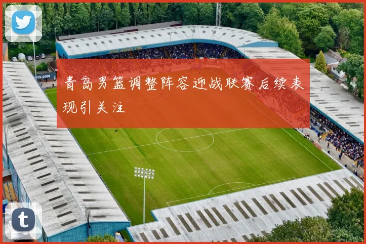 青岛男篮调整阵容迎战联赛后续表现引关注