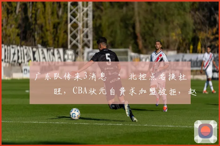 广东队传来3消息 ：北控点名换杜润旺，CBA状元自费求加盟被拒，赵睿微笑回怼滚蛋