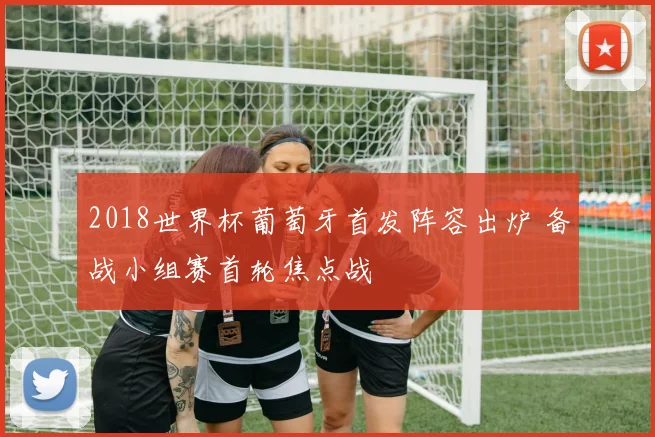 2018世界杯葡萄牙首发阵容出炉 备战小组赛首轮焦点战