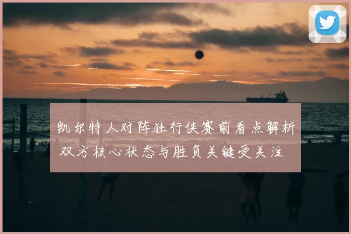 凯尔特人对阵独行侠赛前看点解析 双方核心状态与胜负关键受关注