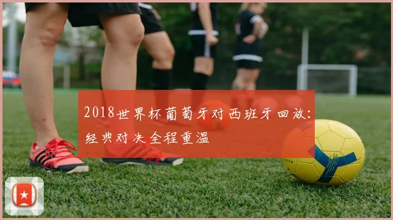 2018世界杯葡萄牙对西班牙回放:经典对决全程重温