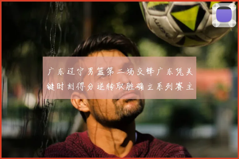 广东辽宁男篮第二场交锋广东凭关键时刻得分逆转取胜确立系列赛主动权