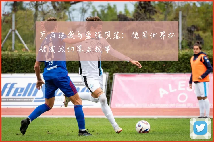 黑马逆袭与豪强陨落:德国世界杯被淘汰的幕后故事