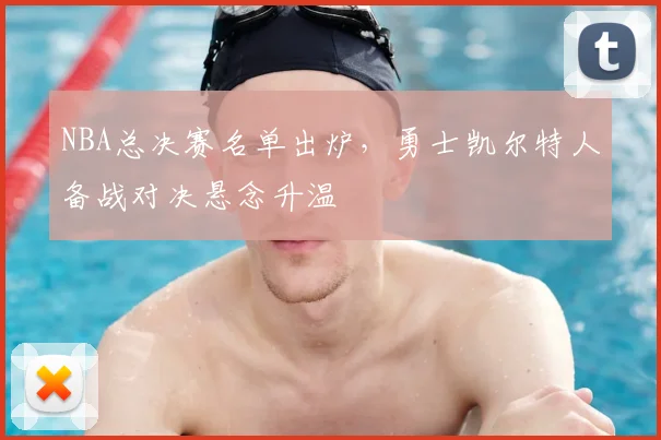 NBA总决赛名单出炉，勇士凯尔特人备战对决悬念升温