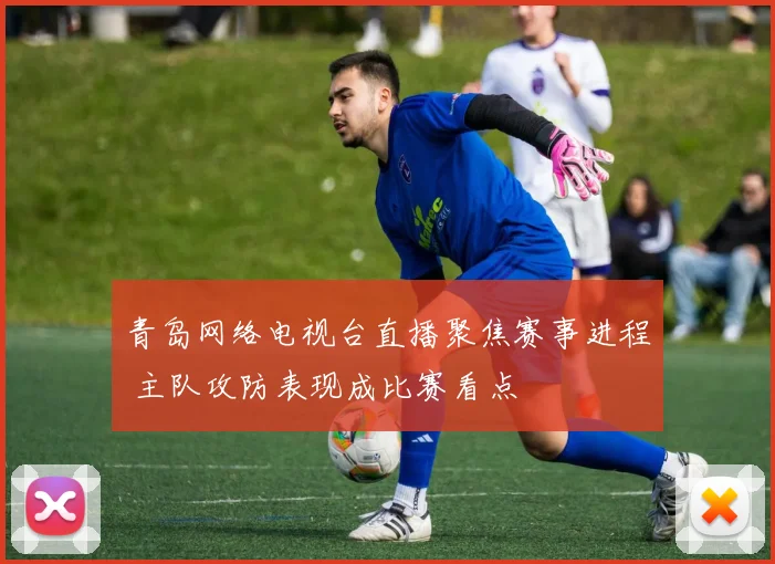 青岛网络电视台直播聚焦赛事进程 主队攻防表现成比赛看点