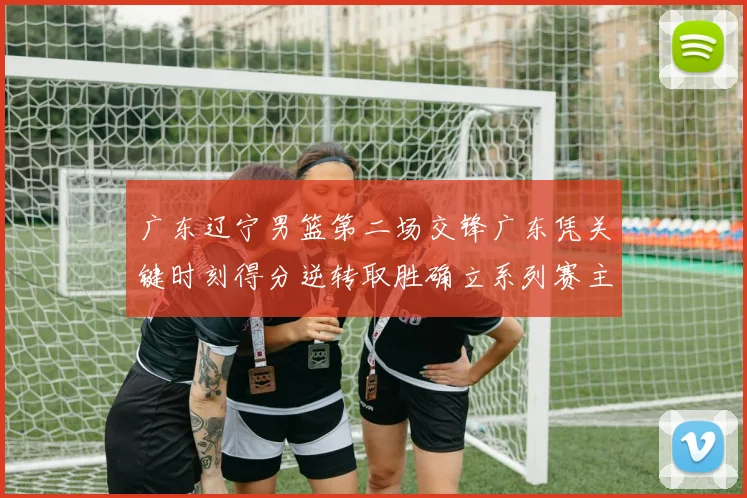 广东辽宁男篮第二场交锋广东凭关键时刻得分逆转取胜确立系列赛主动权