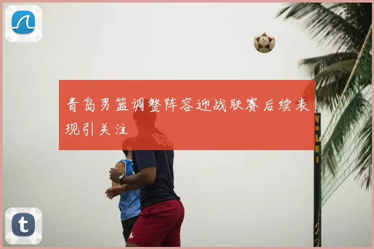 青岛男篮调整阵容迎战联赛后续表现引关注